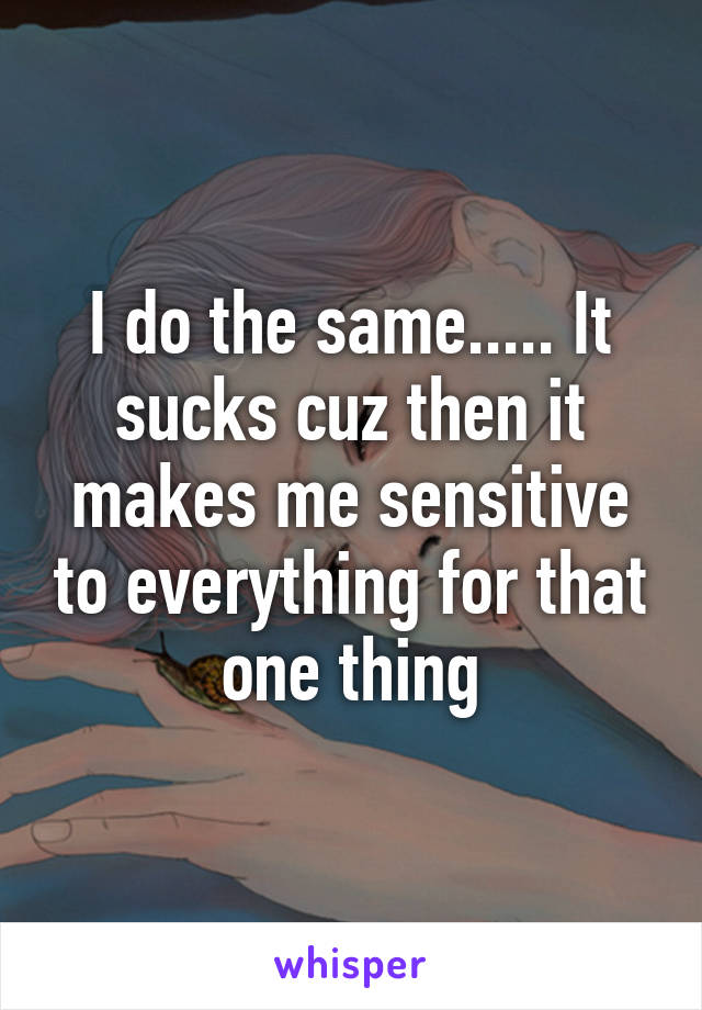 I do the same..... It sucks cuz then it makes me sensitive to everything for that one thing