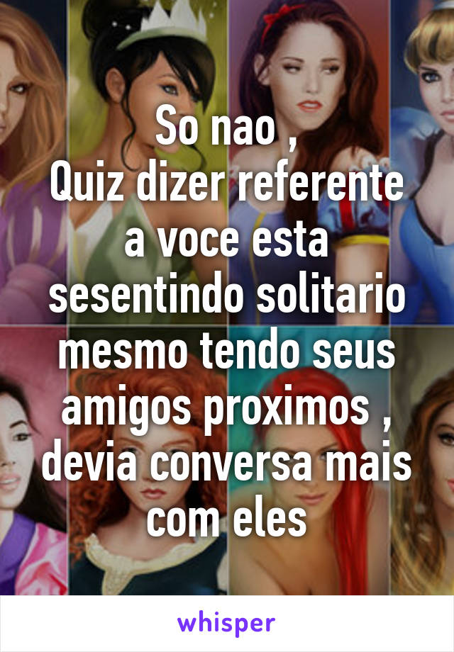 So nao ,
Quiz dizer referente a voce esta sesentindo solitario mesmo tendo seus amigos proximos , devia conversa mais com eles