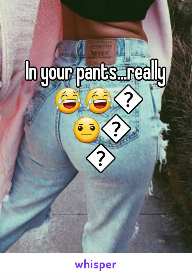 In your pants...really 😂😂😐😐😐😐