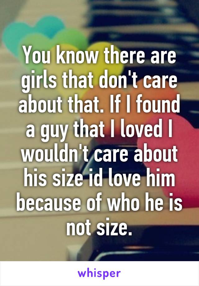 You know there are girls that don't care about that. If I found a guy that I loved I wouldn't care about his size id love him because of who he is not size.