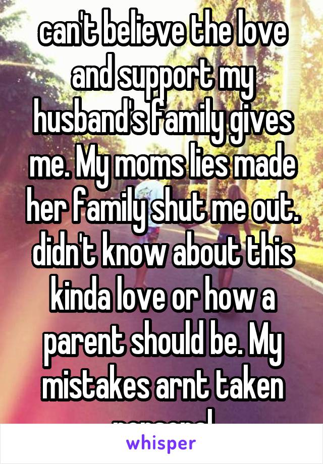 can't believe the love and support my husband's family gives me. My moms lies made her family shut me out. didn't know about this kinda love or how a parent should be. My mistakes arnt taken personal
