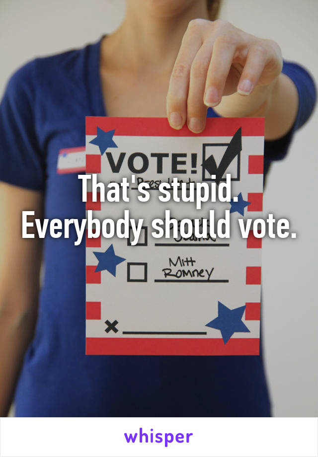 That's stupid. Everybody should vote. 