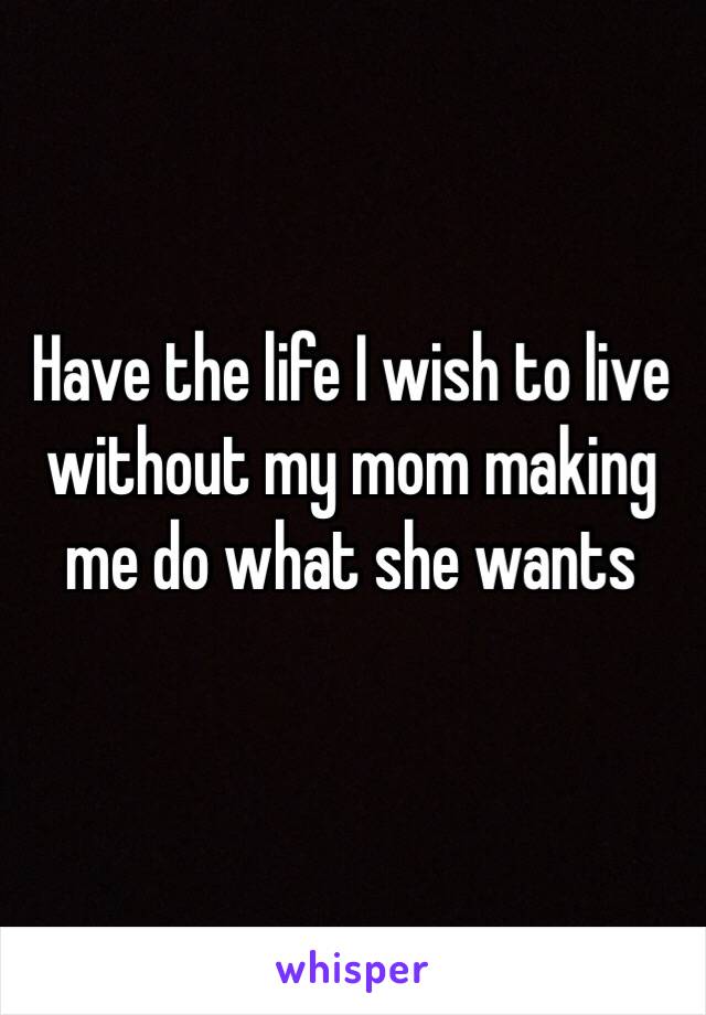 Have the life I wish to live without my mom making me do what she wants