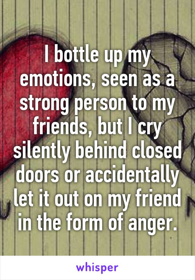 I bottle up my emotions, seen as a strong person to my friends, but I cry silently behind closed doors or accidentally let it out on my friend in the form of anger.