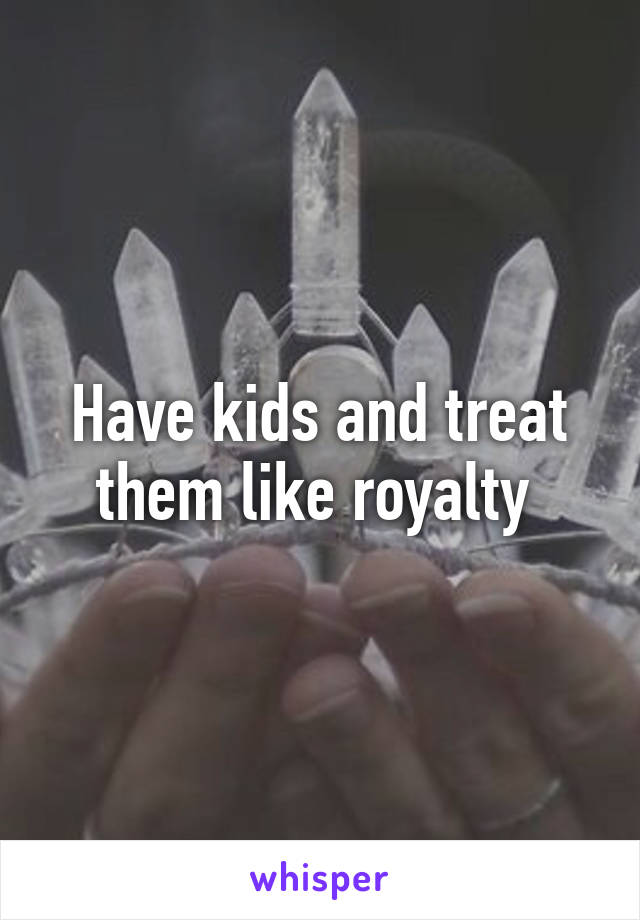 Have kids and treat them like royalty 