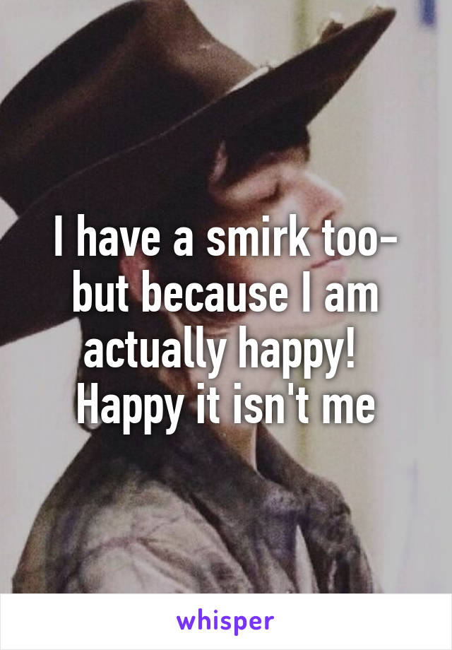 I have a smirk too- but because I am actually happy! 
Happy it isn't me