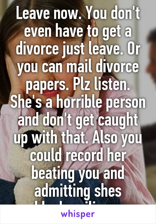 Leave now. You don't even have to get a divorce just leave. Or you can mail divorce papers. Plz listen. She's a horrible person and don't get caught up with that. Also you could record her beating you and admitting shes blackmailing.  