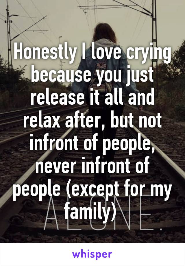 Honestly I love crying because you just release it all and relax after, but not infront of people, never infront of people (except for my family) 