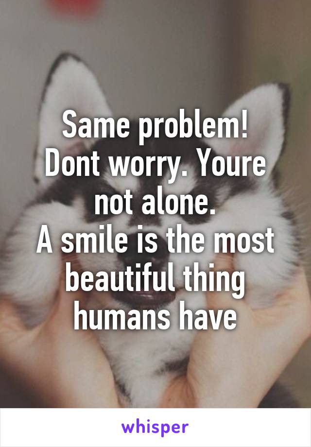 Same problem!
Dont worry. Youre not alone.
A smile is the most beautiful thing humans have