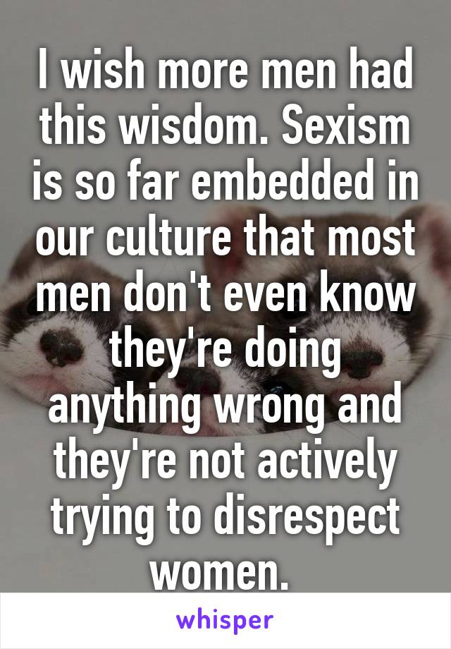 I wish more men had this wisdom. Sexism is so far embedded in our culture that most men don't even know they're doing anything wrong and they're not actively trying to disrespect women. 