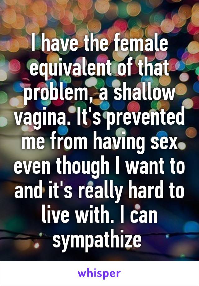 I have the female equivalent of that problem, a shallow vagina. It's prevented me from having sex even though I want to and it's really hard to live with. I can sympathize 