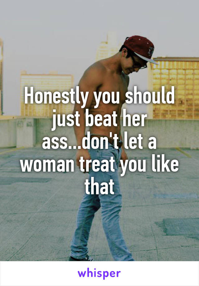 Honestly you should just beat her ass...don't let a woman treat you like that