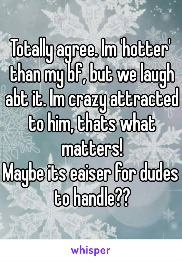 Totally agree. Im 'hotter' than my bf, but we laugh abt it. Im crazy attracted to him, thats what matters!
Maybe its eaiser for dudes to handle??