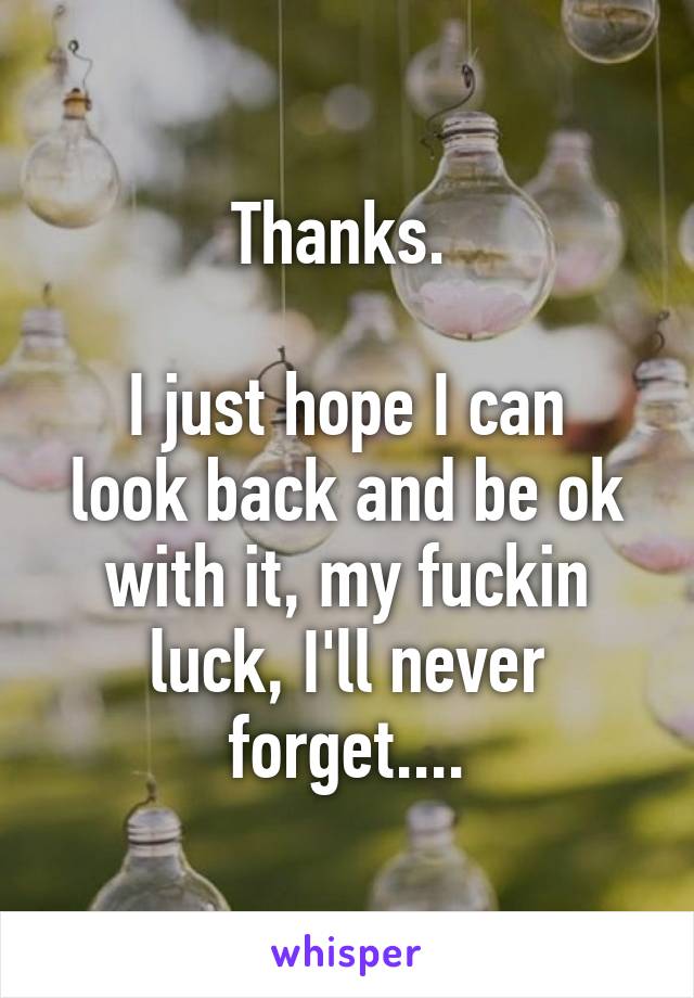 Thanks. 

I just hope I can look back and be ok with it, my fuckin luck, I'll never forget....