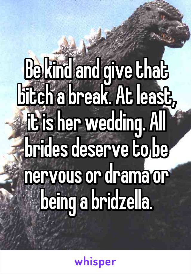 Be kind and give that bitch a break. At least, it is her wedding. All brides deserve to be nervous or drama or being a bridzella.