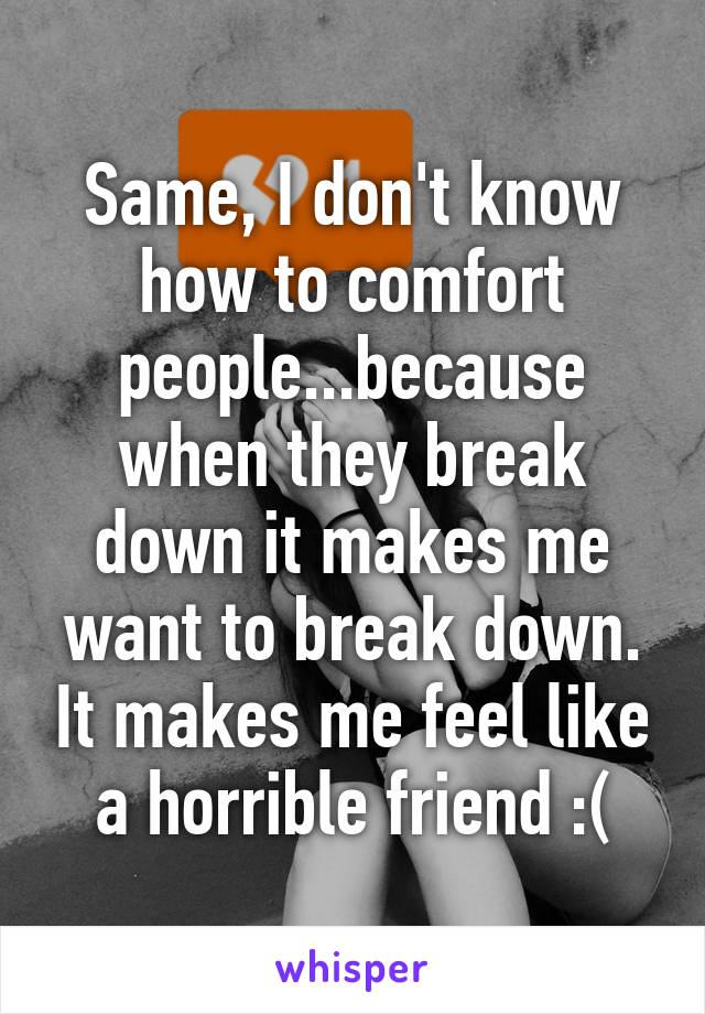 Same, I don't know how to comfort people...because when they break down it makes me want to break down. It makes me feel like a horrible friend :(