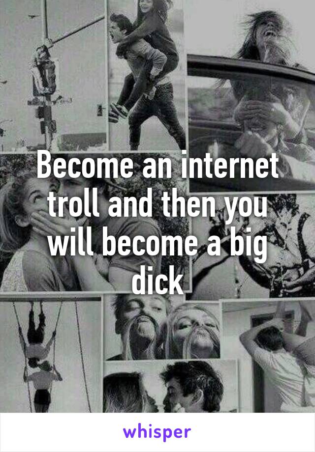 Become an internet troll and then you will become a big dick