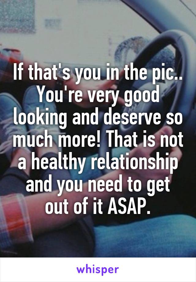 If that's you in the pic.. You're very good looking and deserve so much more! That is not a healthy relationship and you need to get out of it ASAP.