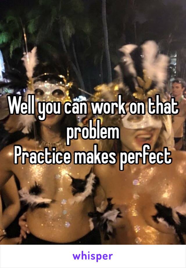 Well you can work on that problem
Practice makes perfect