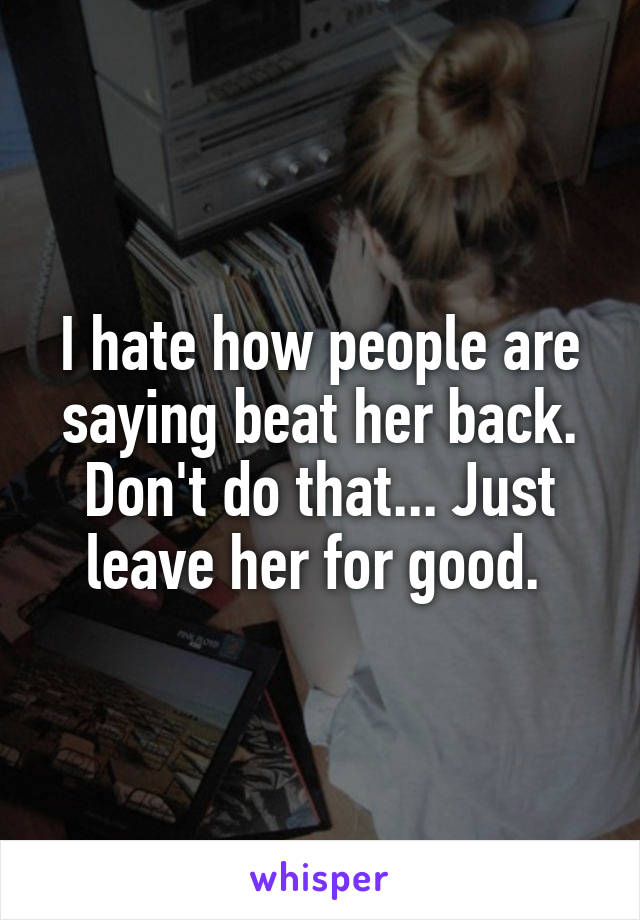 I hate how people are saying beat her back. Don't do that... Just leave her for good. 