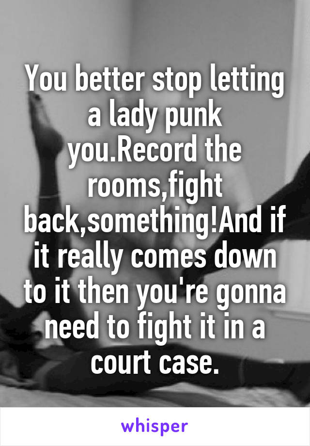 You better stop letting a lady punk you.Record the rooms,fight back,something!And if it really comes down to it then you're gonna need to fight it in a court case.