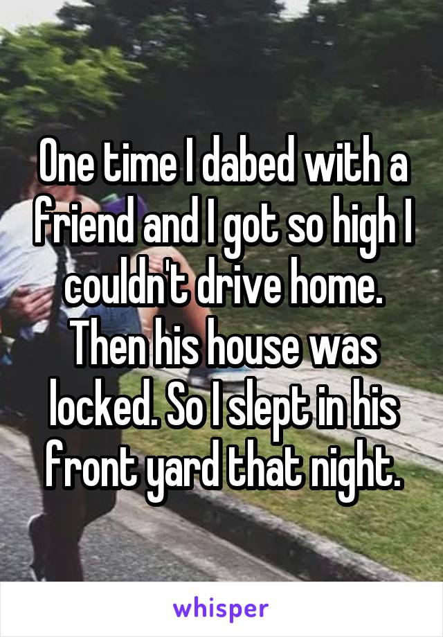 One time I dabed with a friend and I got so high I couldn't drive home. Then his house was locked. So I slept in his front yard that night.