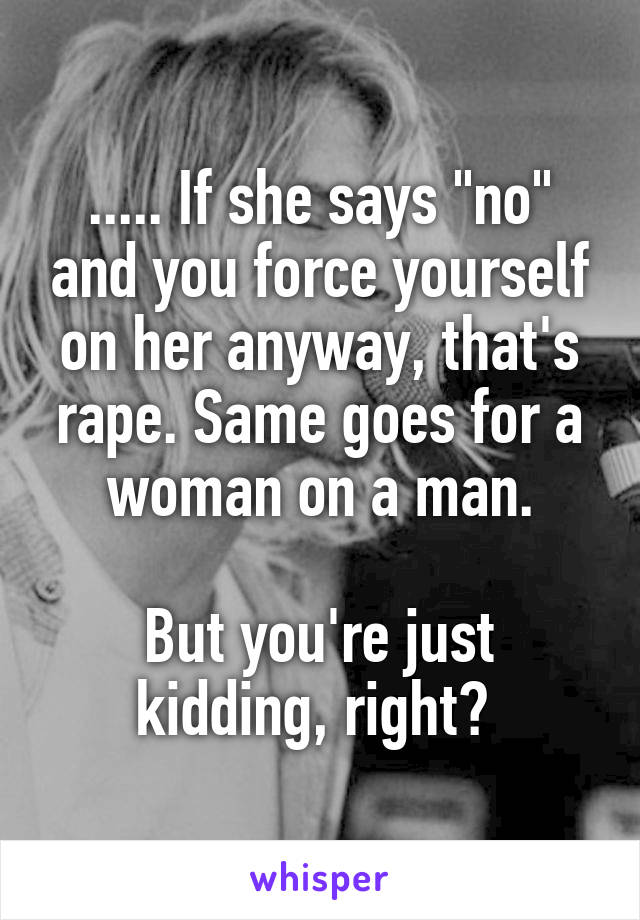 ..... If she says "no" and you force yourself on her anyway, that's rape. Same goes for a woman on a man.

But you're just kidding, right? 