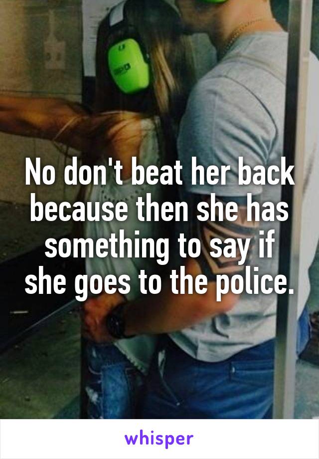 No don't beat her back because then she has something to say if she goes to the police.