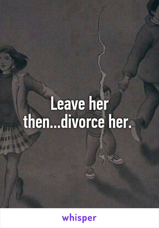 Leave her then...divorce her. 