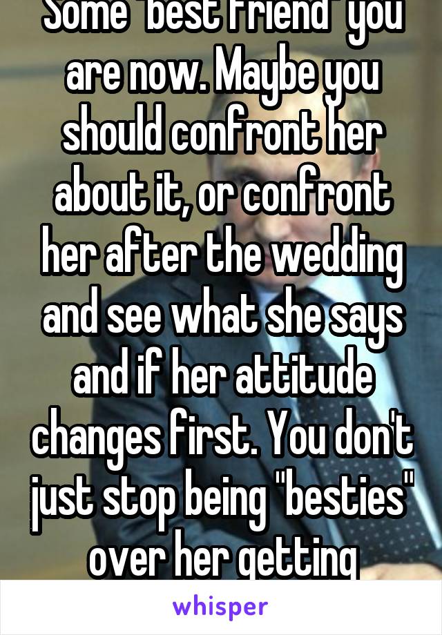 Some "best friend" you are now. Maybe you should confront her about it, or confront her after the wedding and see what she says and if her attitude changes first. You don't just stop being "besties" over her getting married. 