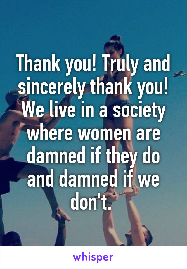 Thank you! Truly and sincerely thank you! We live in a society where women are damned if they do and damned if we don't. 
