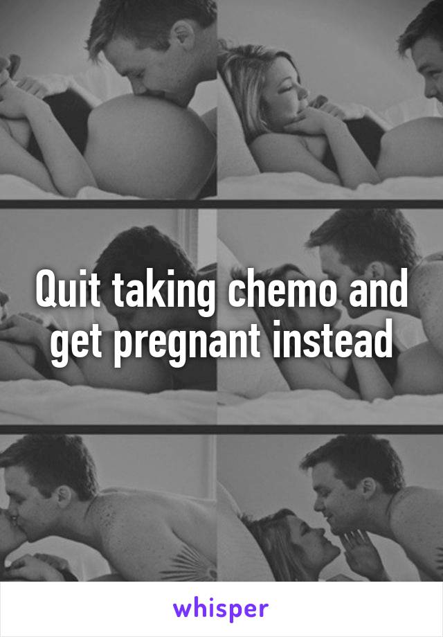 Quit taking chemo and get pregnant instead