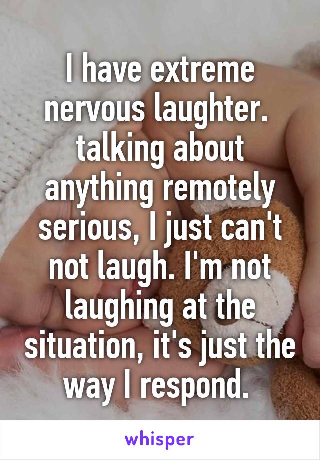 I have extreme nervous laughter. 
talking about anything remotely serious, I just can't not laugh. I'm not laughing at the situation, it's just the way I respond. 