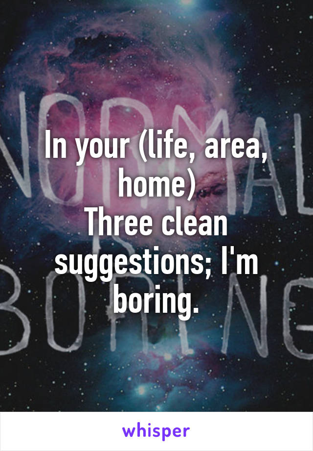 In your (life, area, home)
Three clean suggestions; I'm boring.