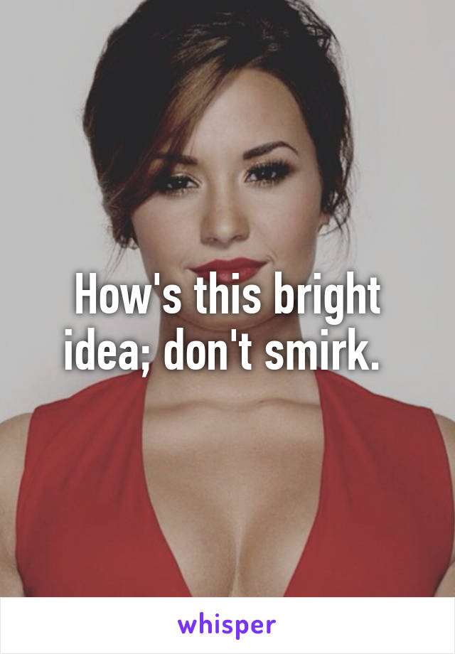 How's this bright idea; don't smirk. 