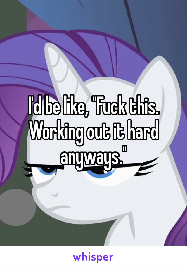 I'd be like, "Fuck this. Working out it hard anyways."