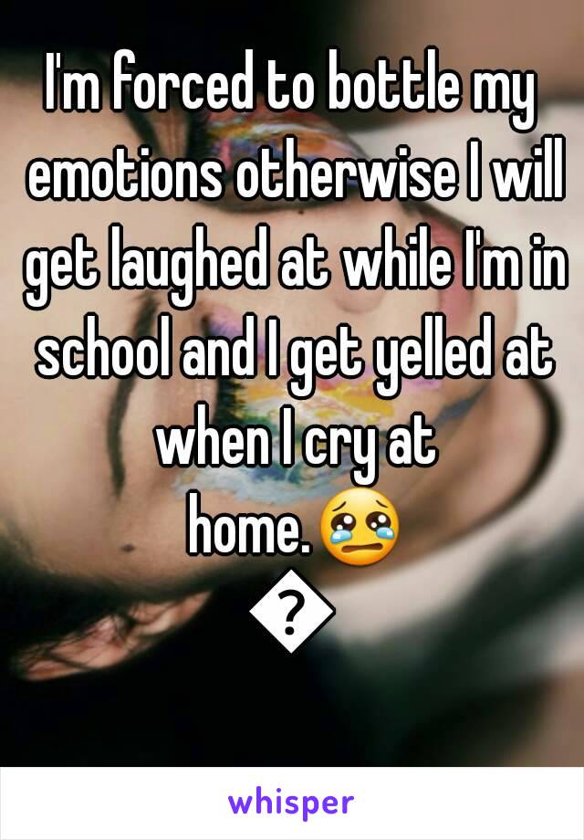 I'm forced to bottle my emotions otherwise I will get laughed at while I'm in school and I get yelled at when I cry at home.😢😣