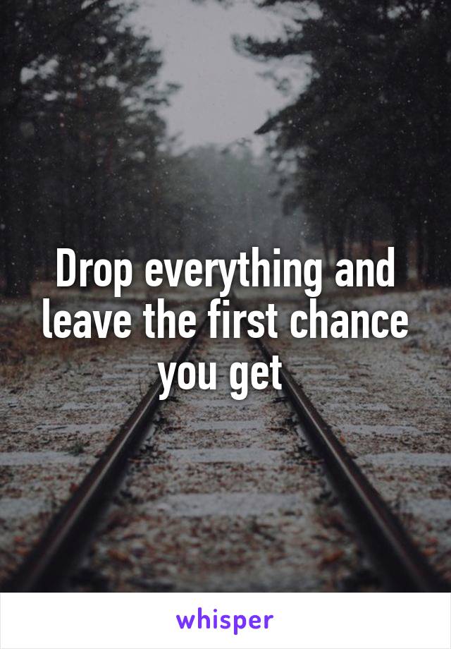 Drop everything and leave the first chance you get 