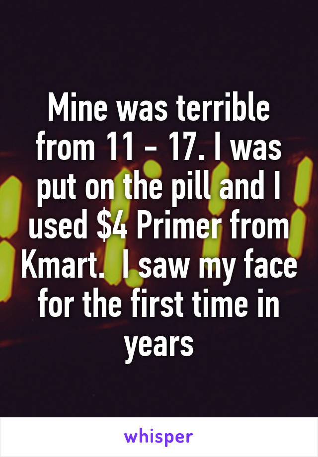 Mine was terrible from 11 - 17. I was put on the pill and I used $4 Primer from Kmart.  I saw my face for the first time in years