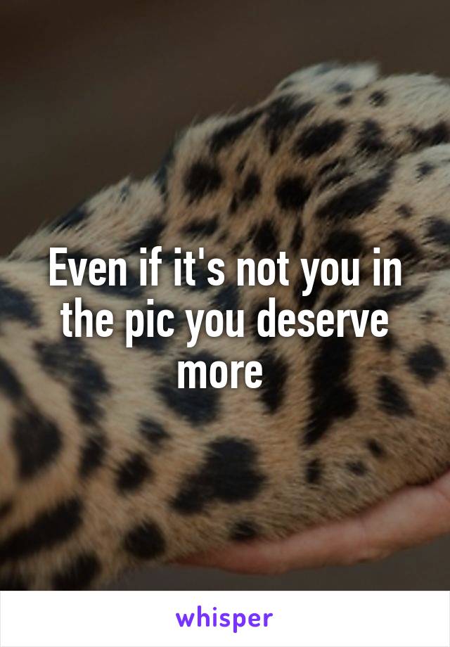 Even if it's not you in the pic you deserve more 