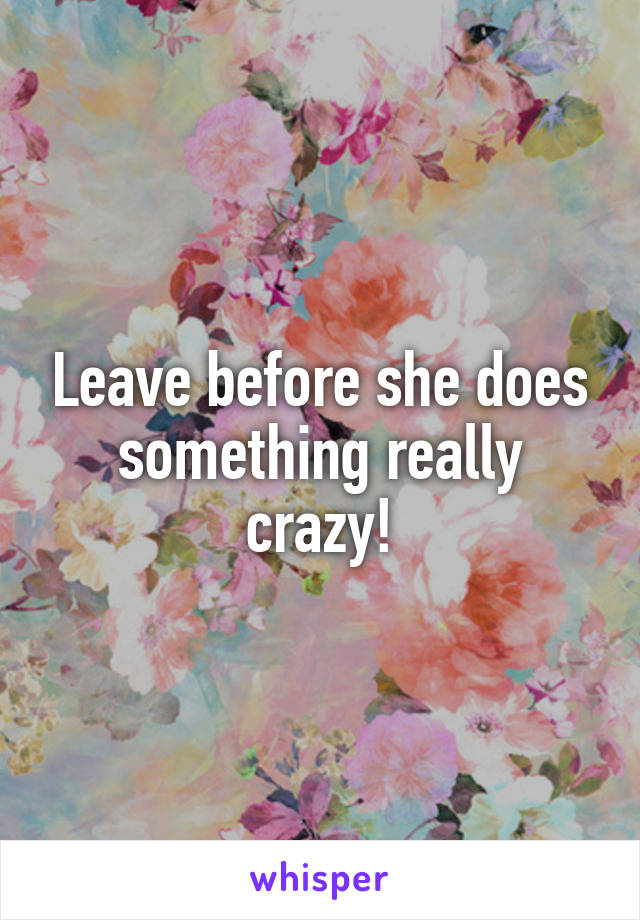 Leave before she does something really crazy!