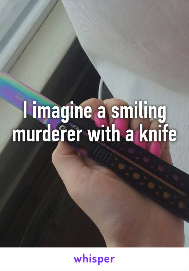 I imagine a smiling murderer with a knife 