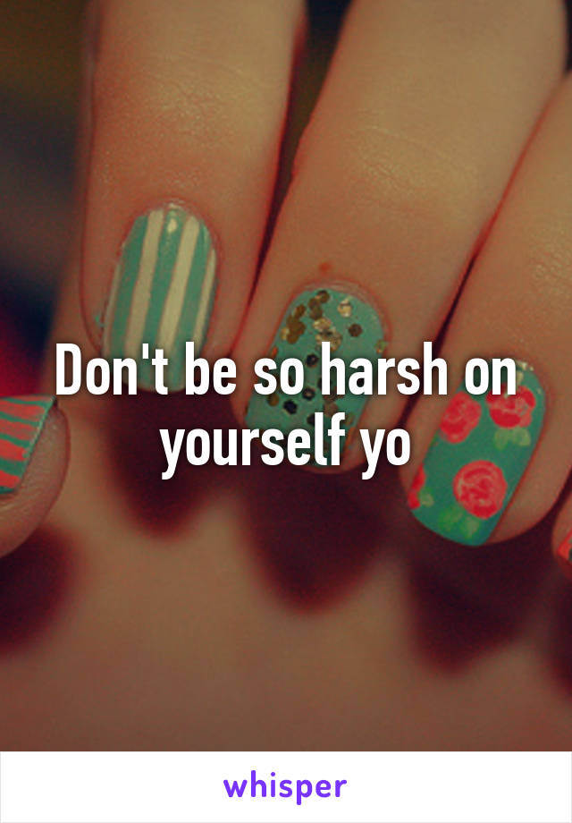 Don't be so harsh on yourself yo
