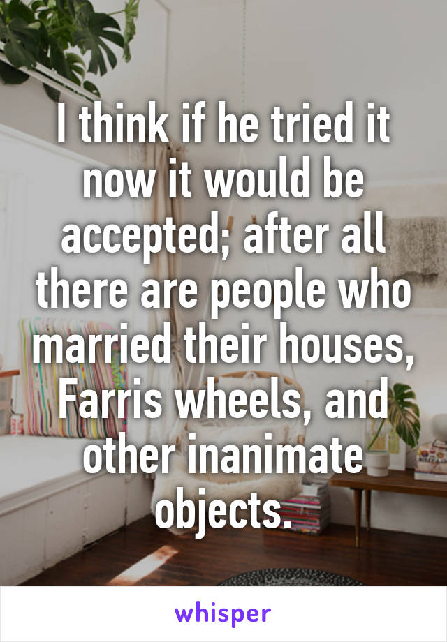 I think if he tried it now it would be accepted; after all there are people who married their houses, Farris wheels, and other inanimate objects.