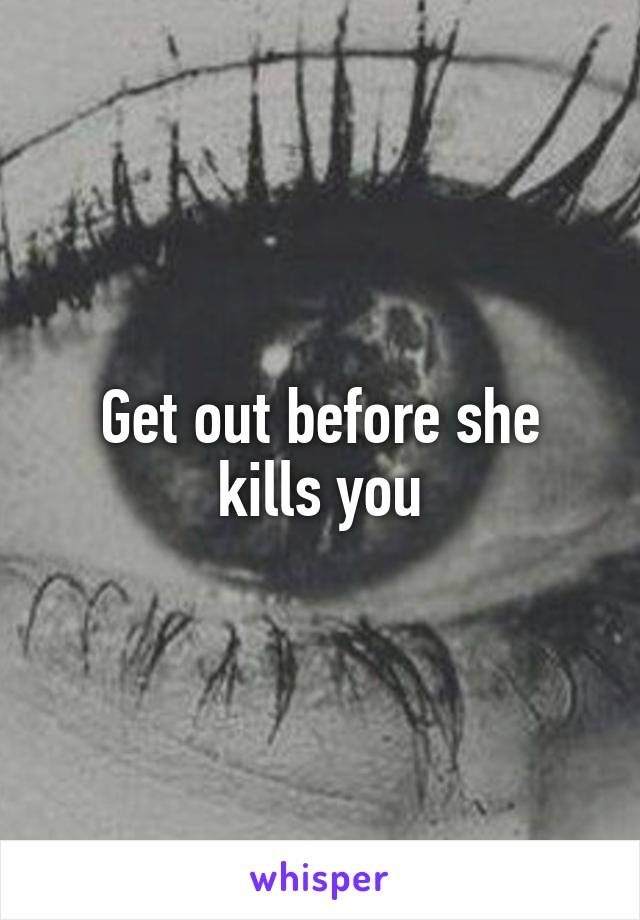 Get out before she kills you