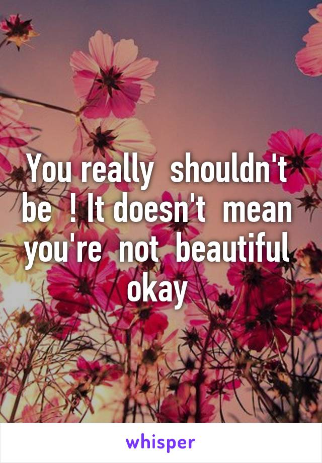 You really  shouldn't  be  ! It doesn't  mean  you're  not  beautiful  okay 