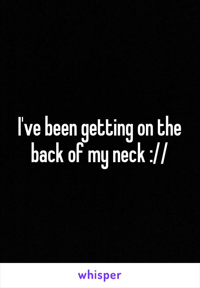 I've been getting on the back of my neck ://