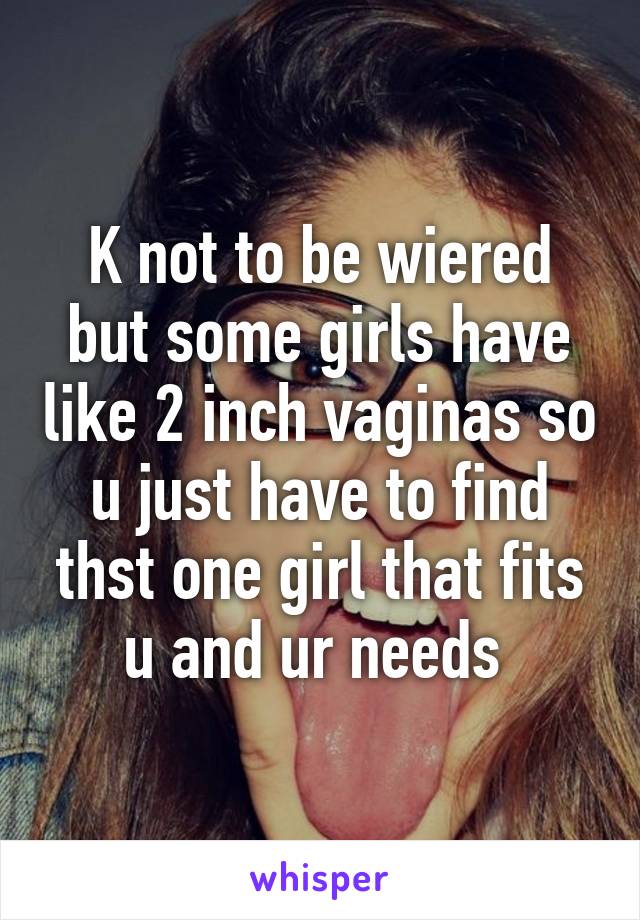 K not to be wiered but some girls have like 2 inch vaginas so u just have to find thst one girl that fits u and ur needs 