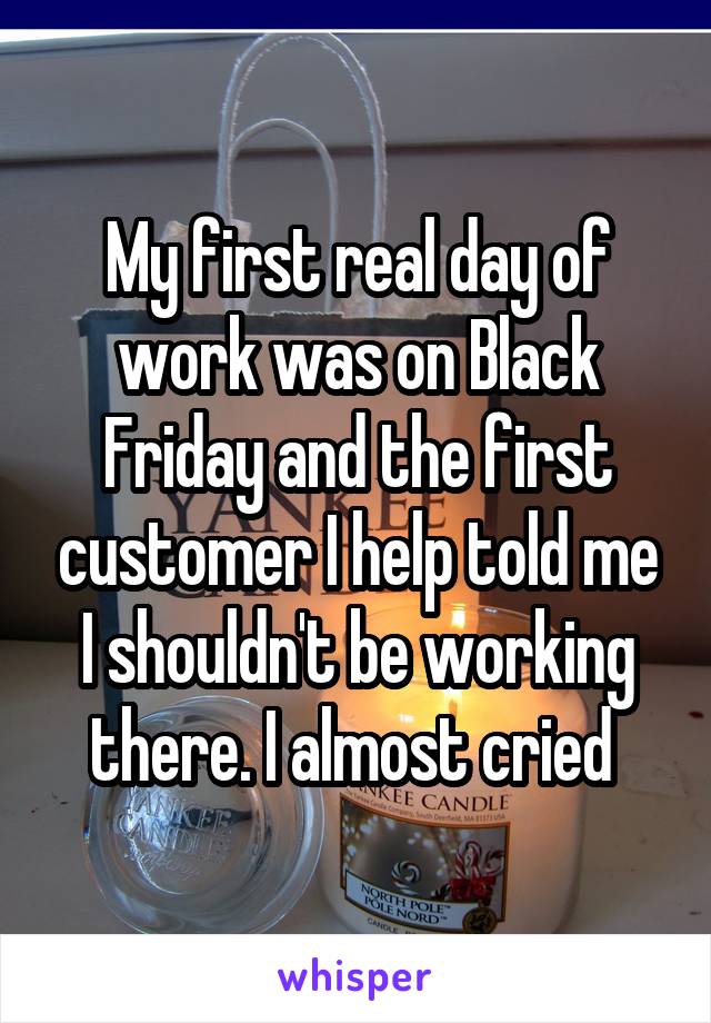 My first real day of work was on Black Friday and the first customer I help told me I shouldn't be working there. I almost cried 