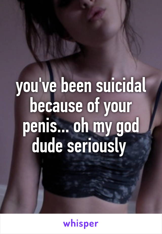 you've been suicidal because of your penis... oh my god dude seriously 